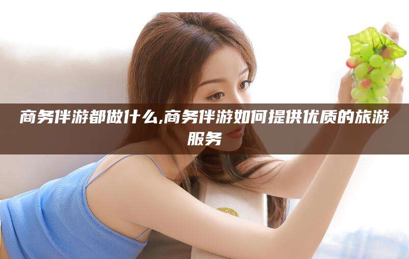 青岛商务伴游都做什么,商务伴游如何提供优质的旅游服务