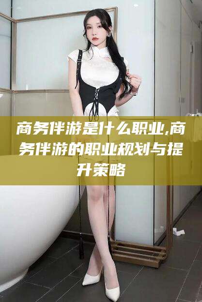 青岛商务伴游是什么职业,商务伴游的职业规划与提升策略