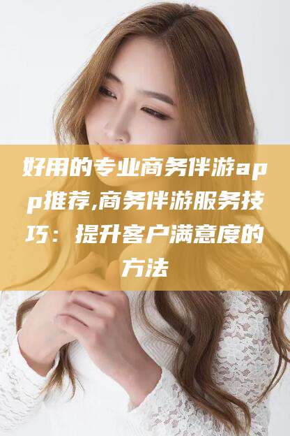 青岛好用的专业商务伴游app推荐,商务伴游服务技巧：提升客户满意度的方法