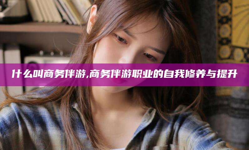 青岛什么叫商务伴游,商务伴游职业的自我修养与提升
