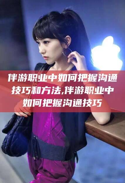 青岛伴游职业中如何把握沟通技巧和方法,伴游职业中如何把握沟通技巧