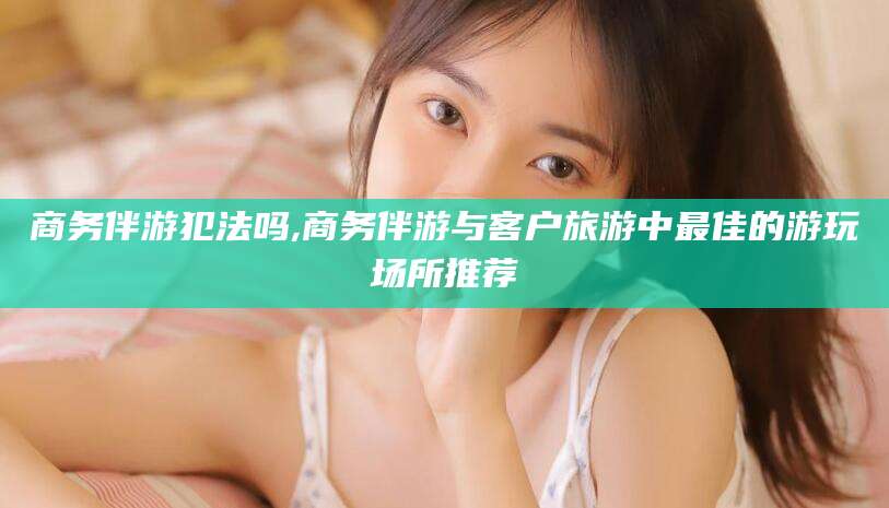 青岛商务伴游犯法吗,商务伴游与客户旅游中最佳的游玩场所推荐