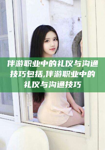 青岛伴游职业中的礼仪与沟通技巧包括,伴游职业中的礼仪与沟通技巧