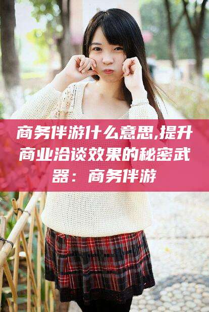 青岛商务伴游什么意思,提升商业洽谈效果的秘密武器：商务伴游