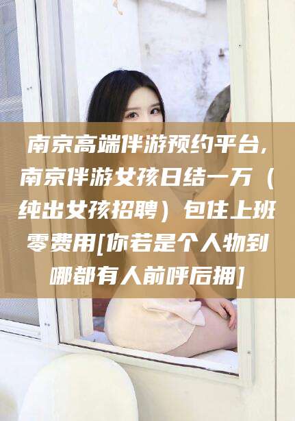 青岛南京高端伴游预约平台,南京伴游女孩日结一万（纯出女孩招聘）包住上班零费用[你若是个人物到哪都有人前呼后拥]