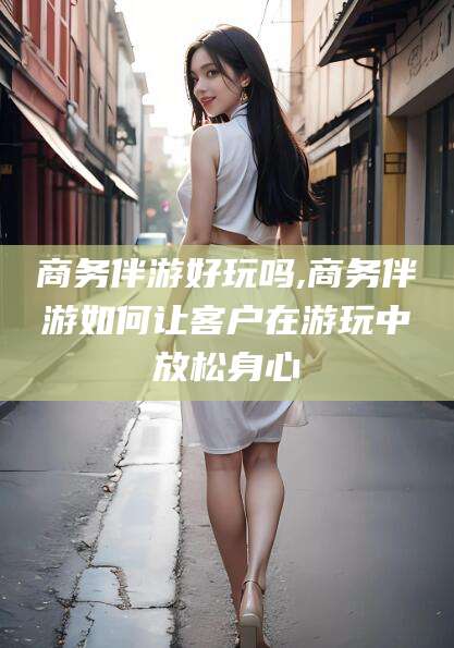 青岛商务伴游好玩吗,商务伴游如何让客户在游玩中放松身心