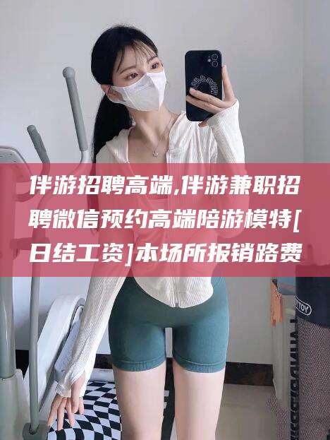 青岛伴游招聘高端,伴游兼职招聘微信预约高端陪游模特[日结工资]本场所报销路费