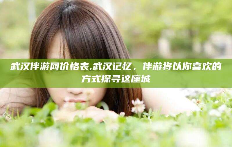 青岛武汉伴游网价格表,武汉记忆，伴游将以你喜欢的方式探寻这座城