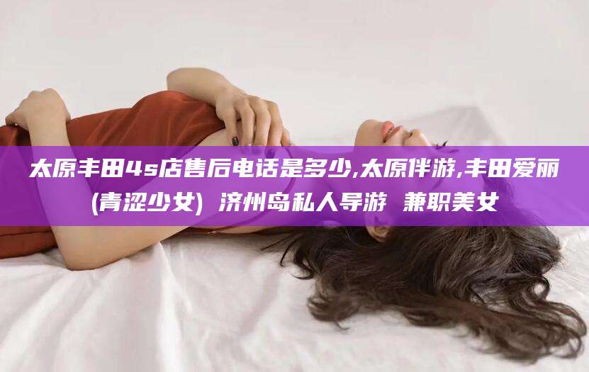 青岛太原丰田4s店售后电话是多少,太原伴游,丰田爱丽(青涩少女) 济州岛私人导游 兼职美女