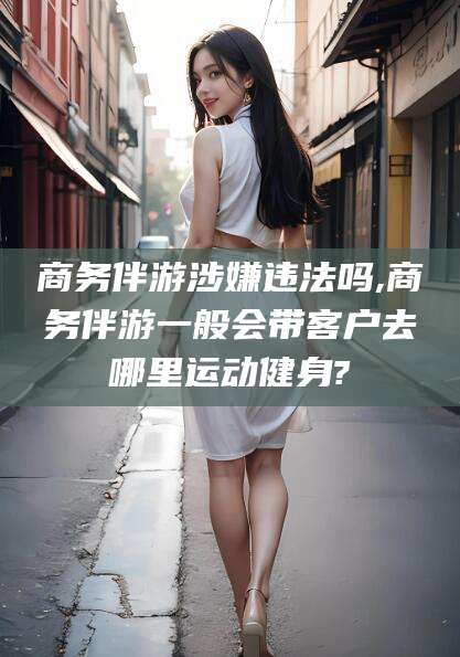 青岛商务伴游涉嫌违法吗,商务伴游一般会带客户去哪里运动健身?