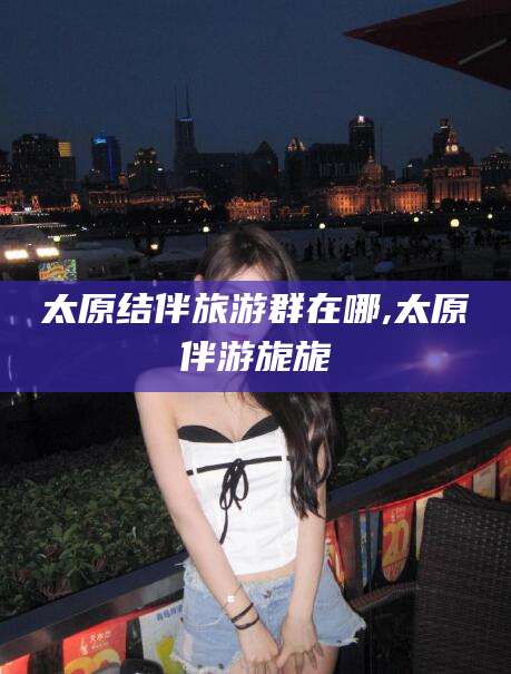 青岛太原结伴旅游群在哪,太原伴游旎旎