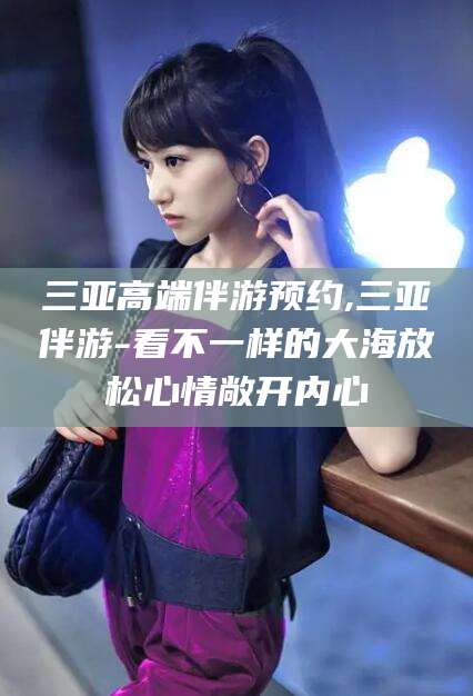 青岛三亚高端伴游预约,三亚伴游-看不一样的大海放松心情敞开内心