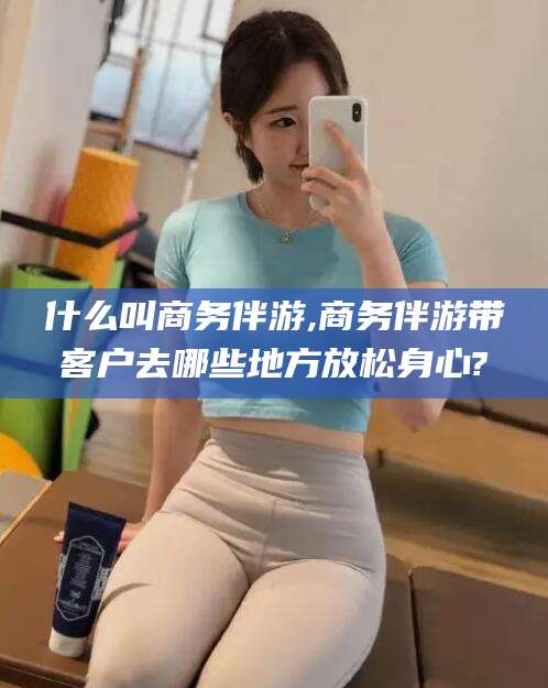 青岛什么叫商务伴游,商务伴游带客户去哪些地方放松身心?