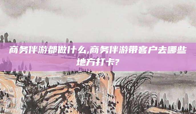 青岛商务伴游都做什么,商务伴游带客户去哪些地方打卡?