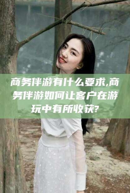 青岛商务伴游有什么要求,商务伴游如何让客户在游玩中有所收获?