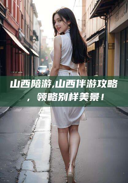 青岛山西陪游,山西伴游攻略，领略别样美景！