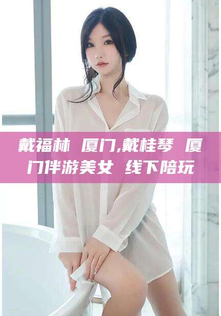 青岛戴福林 厦门,戴桂琴 厦门伴游美女 线下陪玩