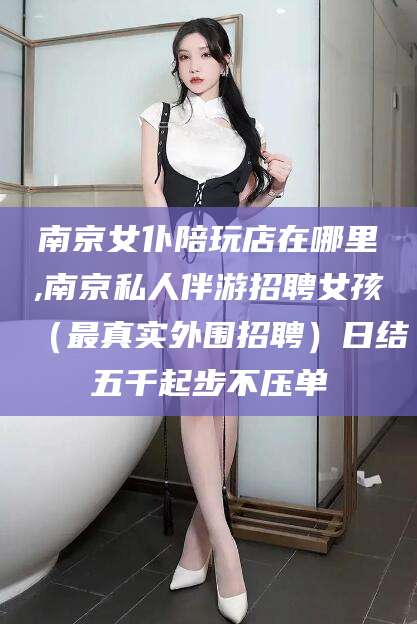 青岛南京女仆陪玩店在哪里,南京私人伴游招聘女孩（最真实外围招聘）日结五千起步不压单
