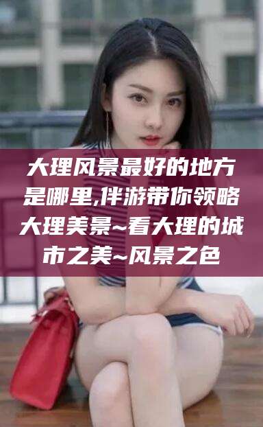 青岛大理风景最好的地方是哪里,伴游带你领略大理美景~看大理的城市之美~风景之色