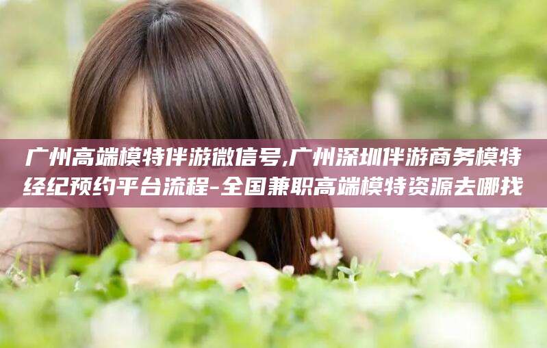 青岛广州高端模特伴游微信号,广州深圳伴游商务模特经纪预约平台流程-全国兼职高端模特资源去哪找