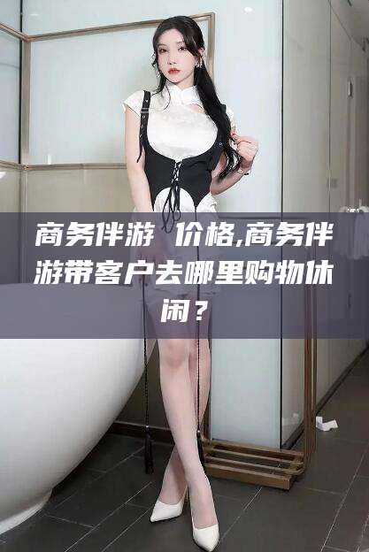 青岛商务伴游 价格,商务伴游带客户去哪里购物休闲？