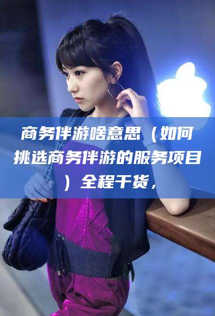 青岛商务伴游啥意思（如何挑选商务伴游的服务项目）全程干货，