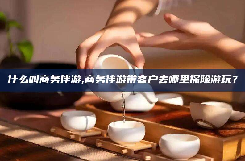 青岛什么叫商务伴游,商务伴游带客户去哪里探险游玩？