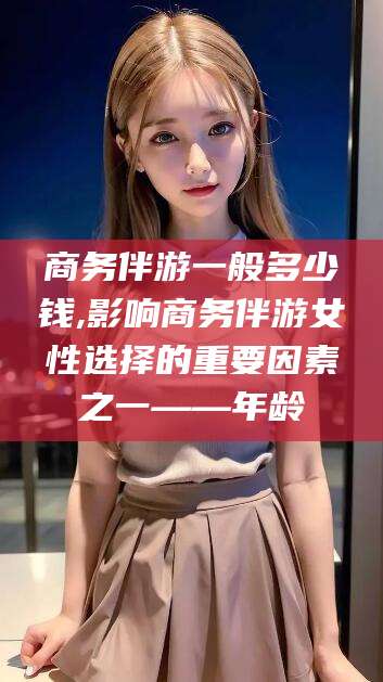 青岛商务伴游一般多少钱,影响商务伴游女性选择的重要因素之一——年龄