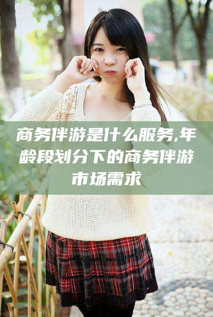 青岛商务伴游是什么服务,年龄段划分下的商务伴游市场需求