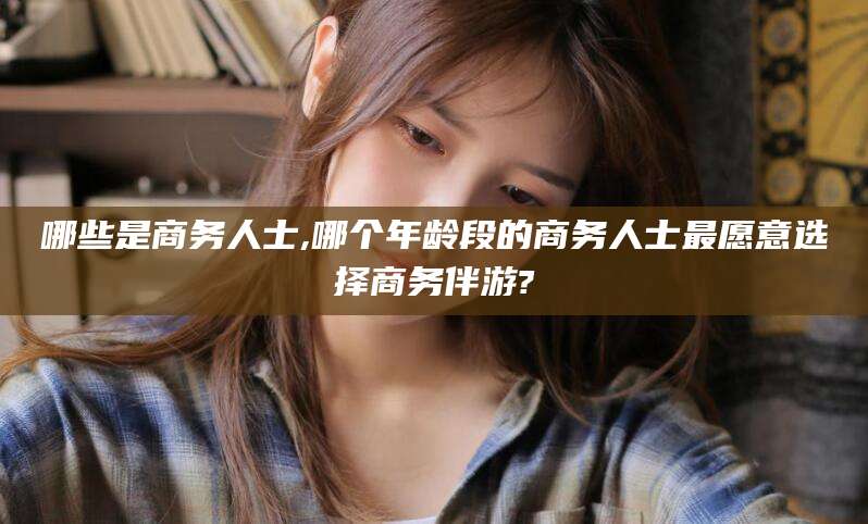 青岛哪些是商务人士,哪个年龄段的商务人士最愿意选择商务伴游?