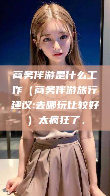 青岛商务伴游是什么工作（商务伴游旅行建议:去哪玩比较好）太疯狂了，