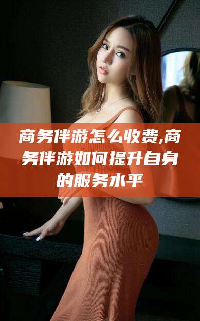 青岛商务伴游怎么收费,商务伴游如何提升自身的服务水平